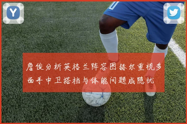 詹俊分析英格兰阵容图赫尔重视多面手中卫搭档与体能问题成隐忧