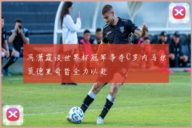 冯潇霆谈世界杯冠军争夺C罗内马尔莫德里奇皆全力以赴