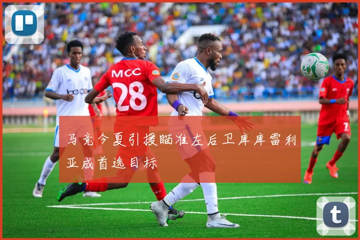 马竞今夏引援瞄准左后卫库库雷利亚成首选目标