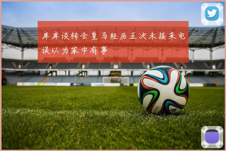 库库谈转会皇马经历五次未接来电误以为家中有事