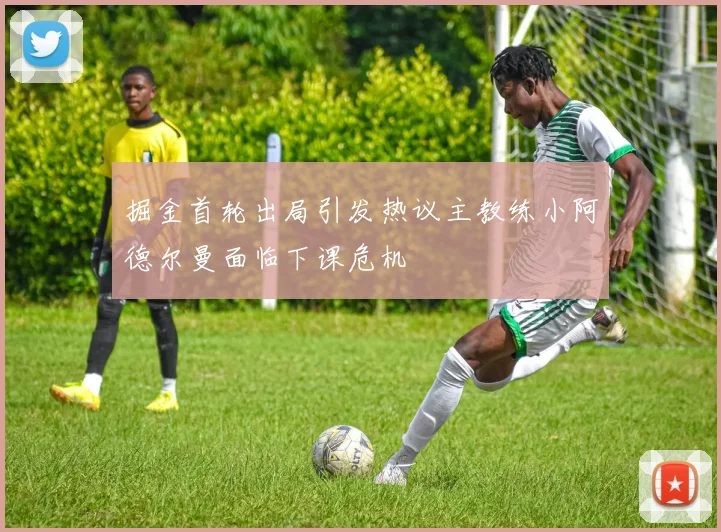 掘金首轮出局引发热议主教练小阿德尔曼面临下课危机