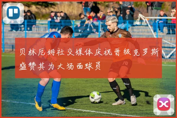 贝林厄姆社交媒体庆祝晋级克罗斯盛赞其为大场面球员