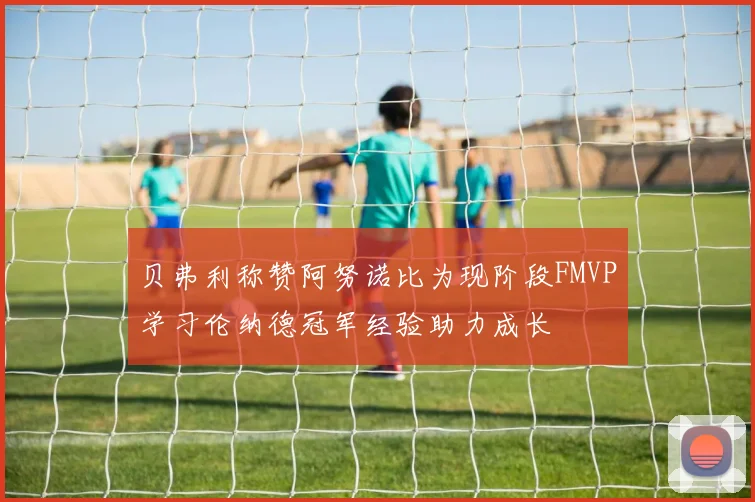 贝弗利称赞阿努诺比为现阶段FMVP学习伦纳德冠军经验助力成长