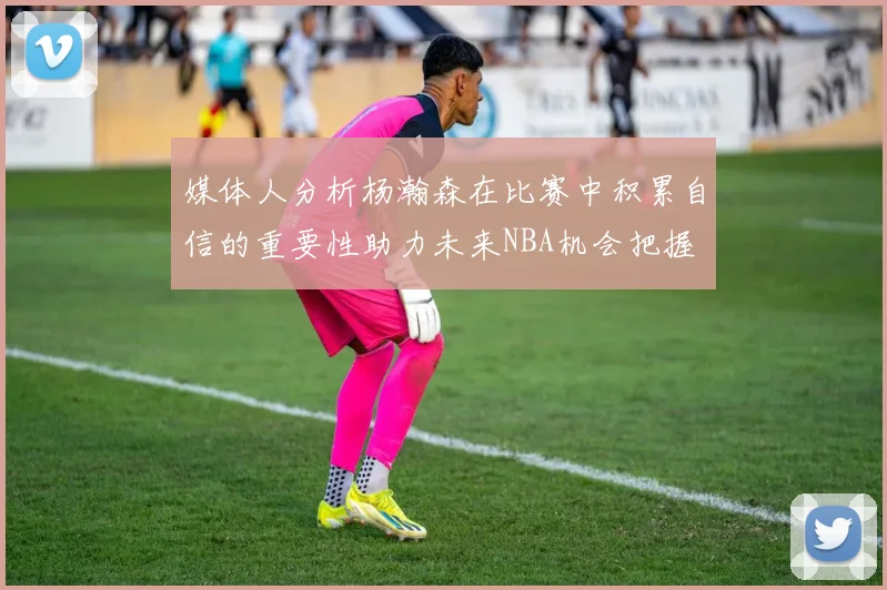 媒体人分析杨瀚森在比赛中积累自信的重要性助力未来NBA机会把握