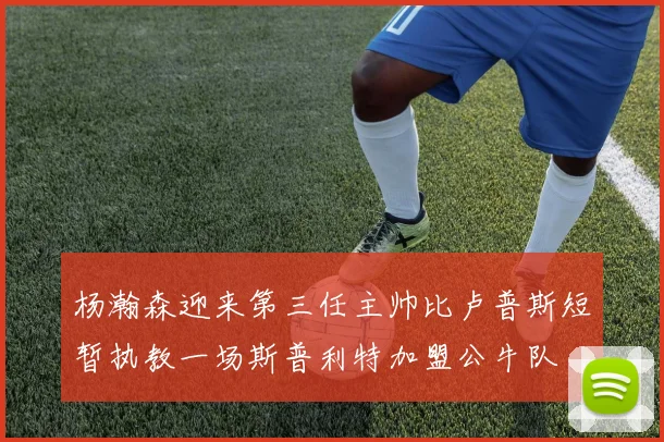 杨瀚森迎来第三任主帅比卢普斯短暂执教一场斯普利特加盟公牛队