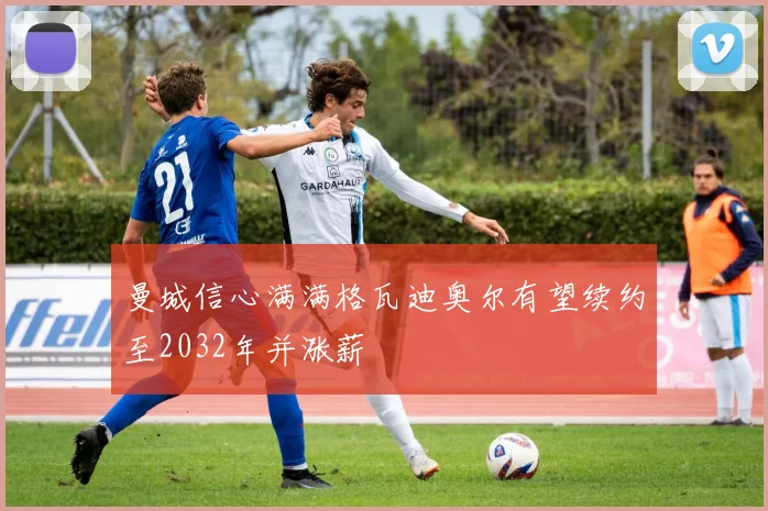 曼城信心满满格瓦迪奥尔有望续约至2032年并涨薪