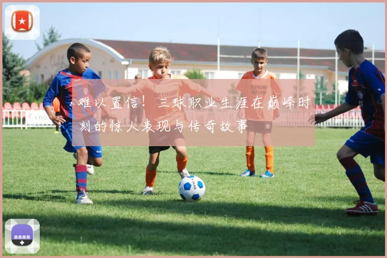 难以置信！三球职业生涯在巅峰时刻的惊人表现与传奇故事