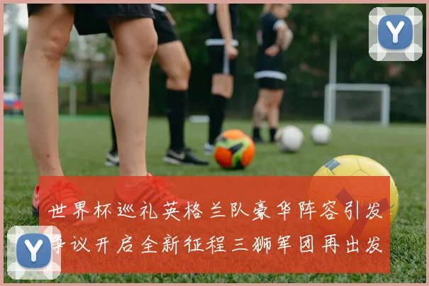 世界杯巡礼英格兰队豪华阵容引发争议开启全新征程三狮军团再出发