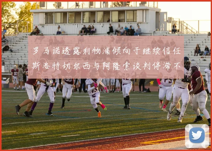 罗马诺透露利物浦倾向于继续信任斯洛特切尔西与阿隆索谈判停滞不前