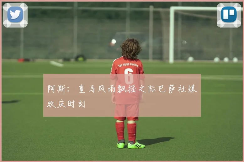 阿斯：皇马风雨飘摇之际巴萨社媒欢庆时刻