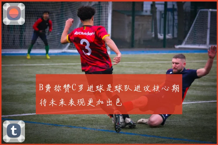B费称赞C罗进球是球队进攻核心期待未来表现更加出色
