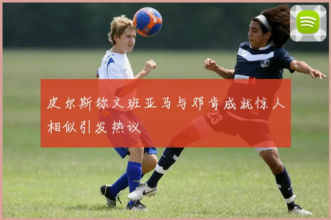 皮尔斯称文班亚马与邓肯成就惊人相似引发热议