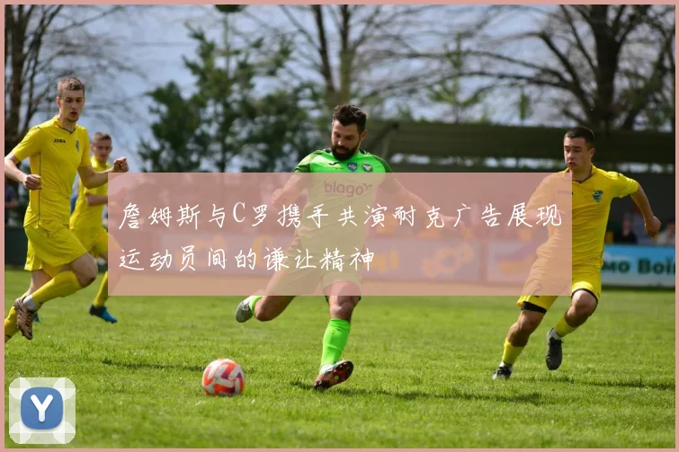 詹姆斯与C罗携手共演耐克广告展现运动员间的谦让精神