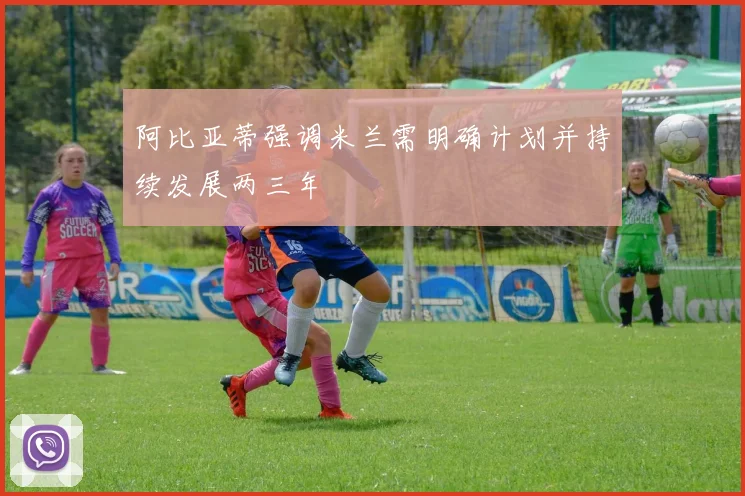 阿比亚蒂强调米兰需明确计划并持续发展两三年