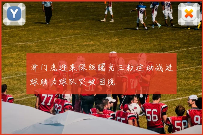 津门虎迎来保级曙光三粒运动战进球助力球队突破困境
