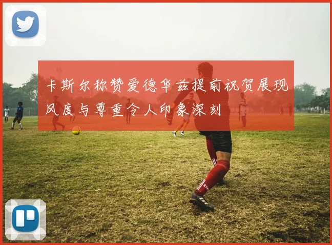 卡斯尔称赞爱德华兹提前祝贺展现风度与尊重令人印象深刻
