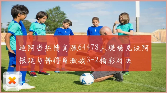 迈阿密热情高涨64478人现场见证阿根廷与佛得角激战3-2精彩对决