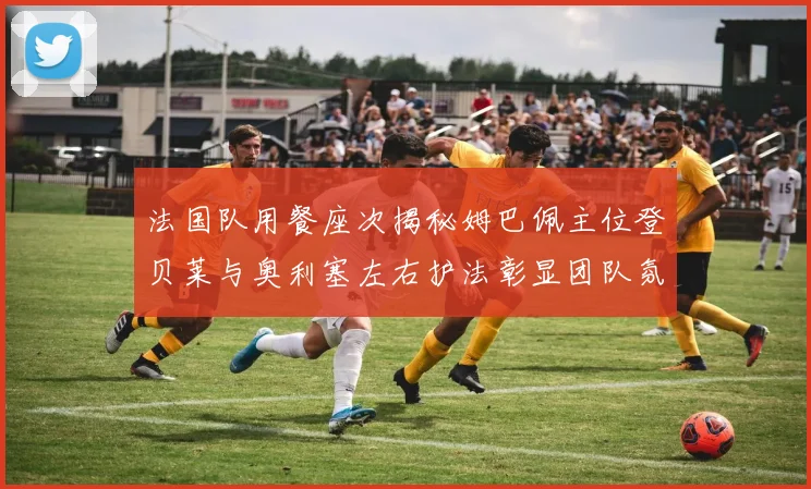 法国队用餐座次揭秘姆巴佩主位登贝莱与奥利塞左右护法彰显团队氛围