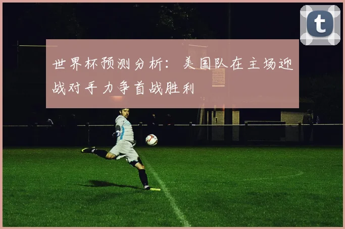 世界杯预测分析：美国队在主场迎战对手力争首战胜利